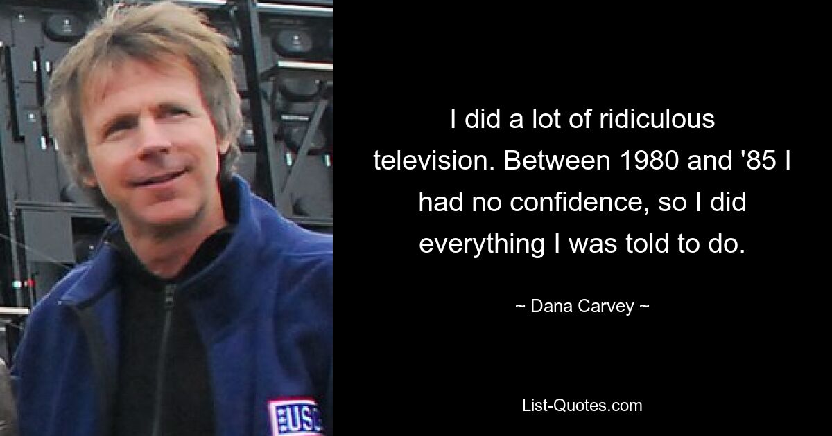 I did a lot of ridiculous television. Between 1980 and '85 I had no confidence, so I did everything I was told to do. — © Dana Carvey