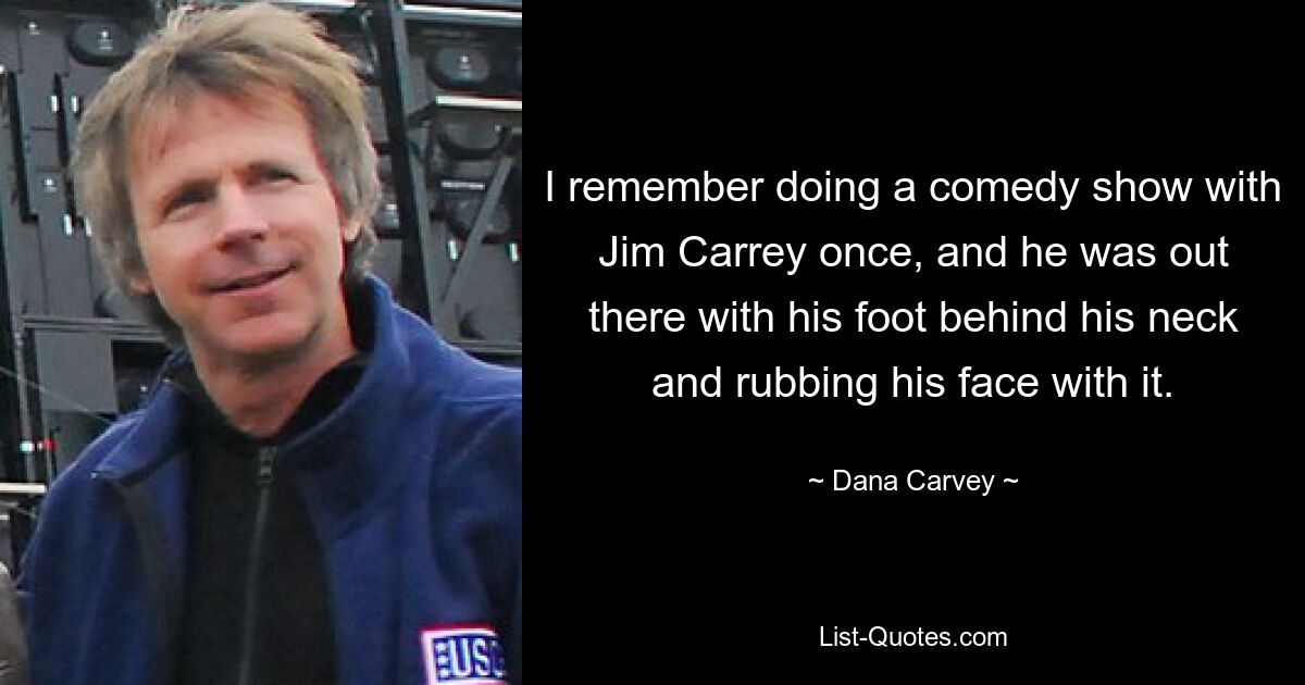 I remember doing a comedy show with Jim Carrey once, and he was out there with his foot behind his neck and rubbing his face with it. — © Dana Carvey