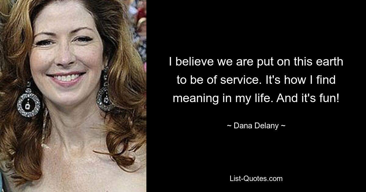 I believe we are put on this earth to be of service. It's how I find meaning in my life. And it's fun! — © Dana Delany