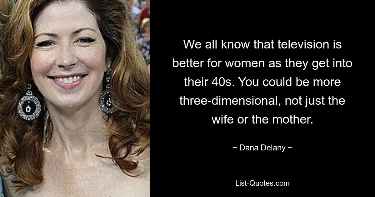 We all know that television is better for women as they get into their 40s. You could be more three-dimensional, not just the wife or the mother. — © Dana Delany