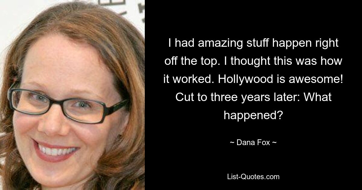 I had amazing stuff happen right off the top. I thought this was how it worked. Hollywood is awesome! Cut to three years later: What happened? — © Dana Fox