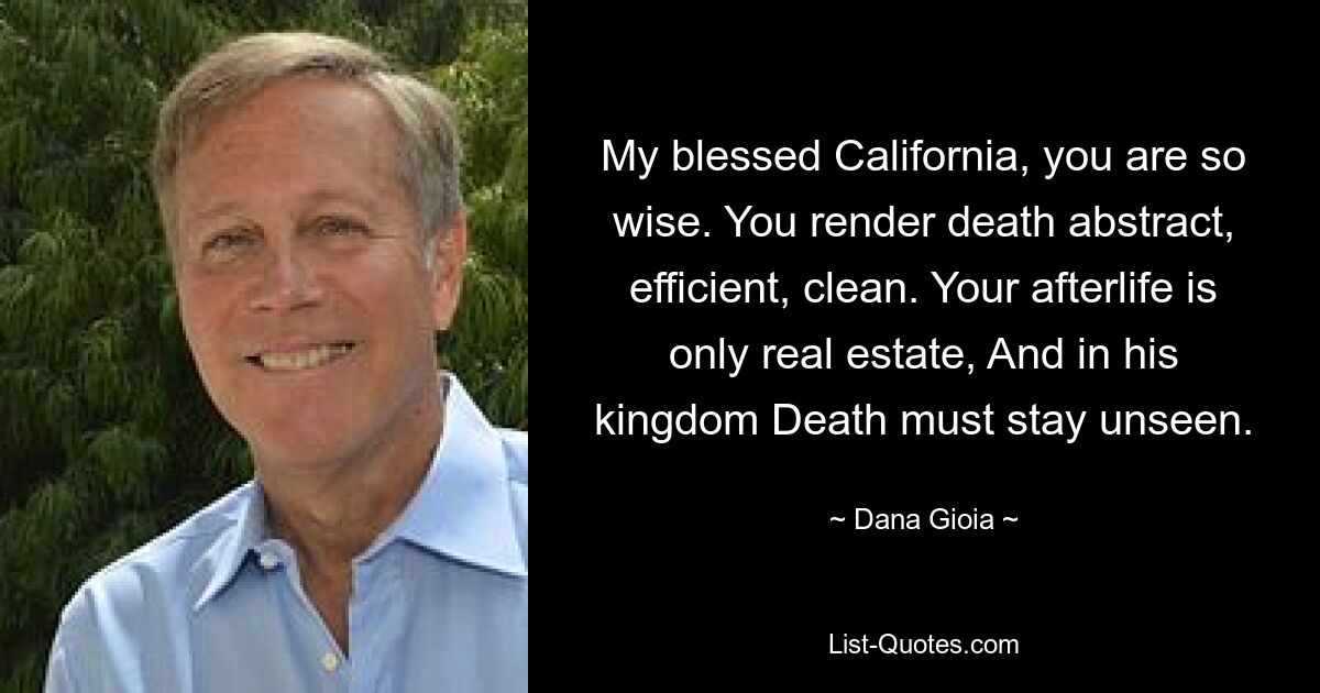 My blessed California, you are so wise. You render death abstract, efficient, clean. Your afterlife is only real estate, And in his kingdom Death must stay unseen. — © Dana Gioia