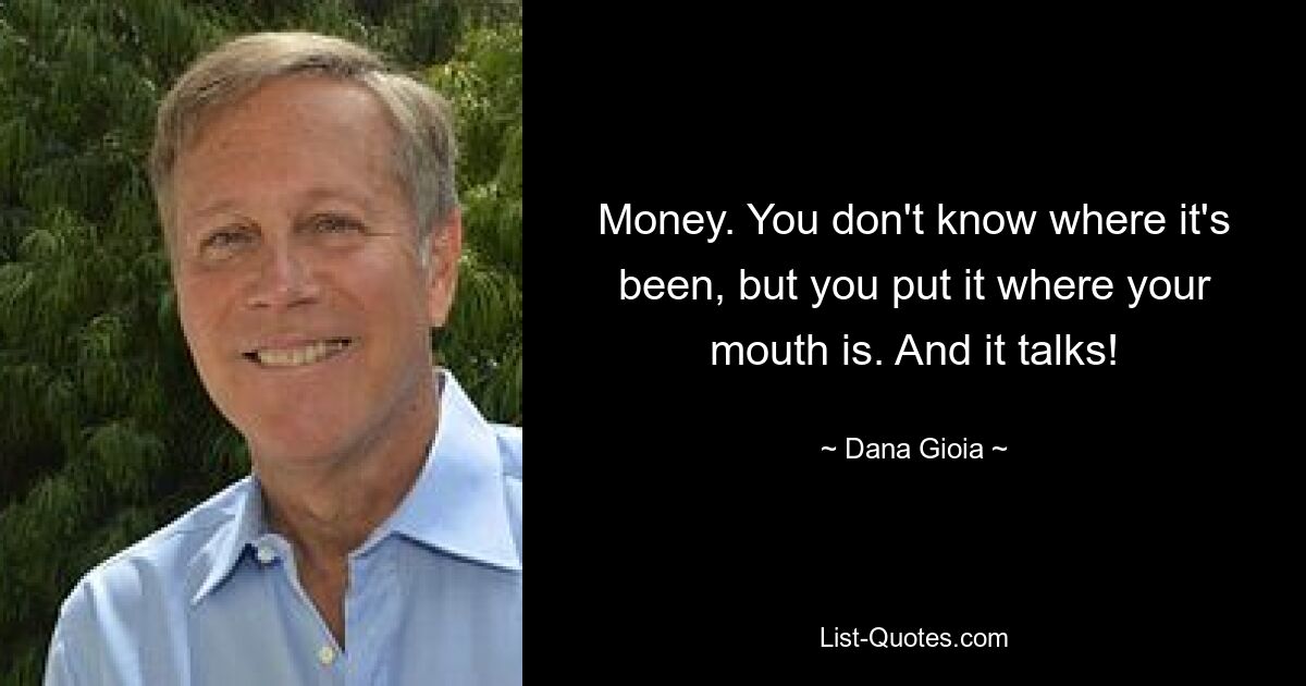 Money. You don't know where it's been, but you put it where your mouth is. And it talks! — © Dana Gioia