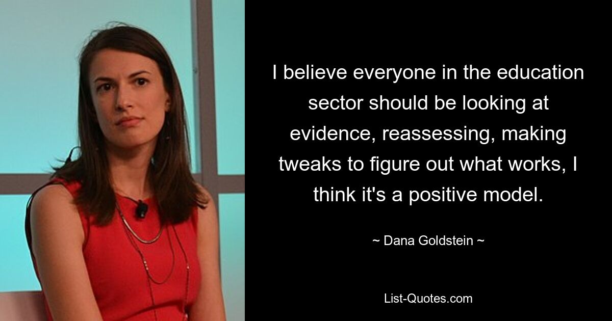 I believe everyone in the education sector should be looking at evidence, reassessing, making tweaks to figure out what works, I think it's a positive model. — © Dana Goldstein