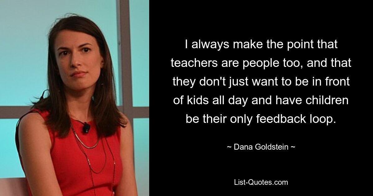 I always make the point that teachers are people too, and that they don't just want to be in front of kids all day and have children be their only feedback loop. — © Dana Goldstein