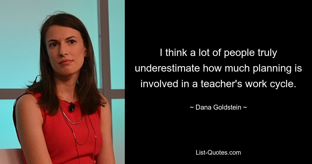 I think a lot of people truly underestimate how much planning is involved in a teacher's work cycle. — © Dana Goldstein