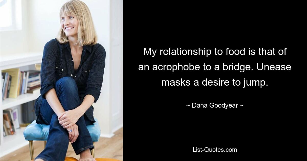 My relationship to food is that of an acrophobe to a bridge. Unease masks a desire to jump. — © Dana Goodyear