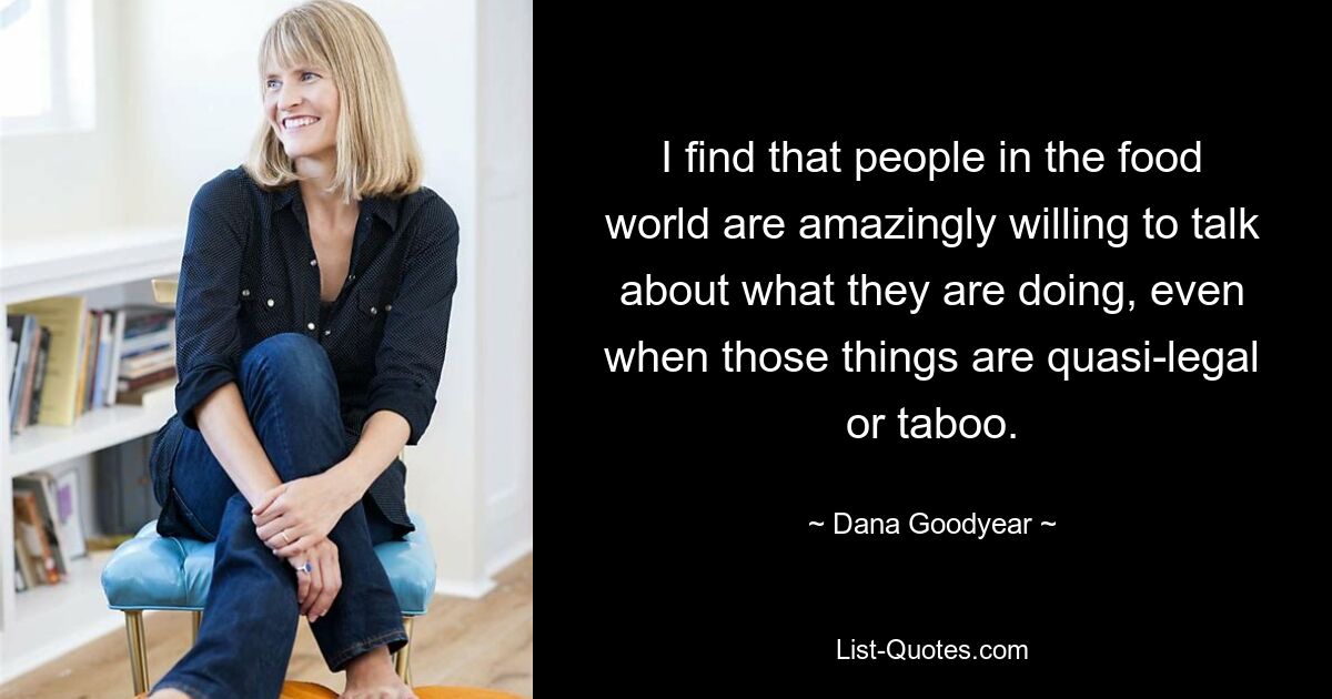 I find that people in the food world are amazingly willing to talk about what they are doing, even when those things are quasi-legal or taboo. — © Dana Goodyear