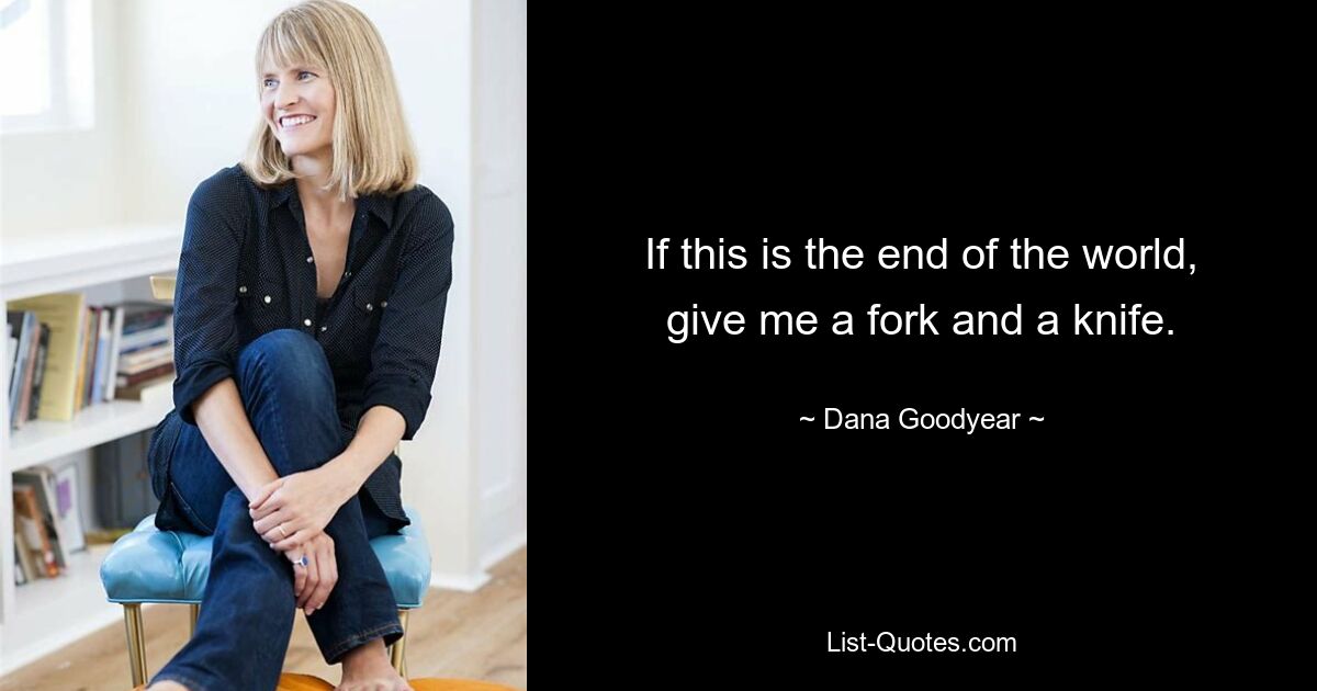 If this is the end of the world, give me a fork and a knife. — © Dana Goodyear