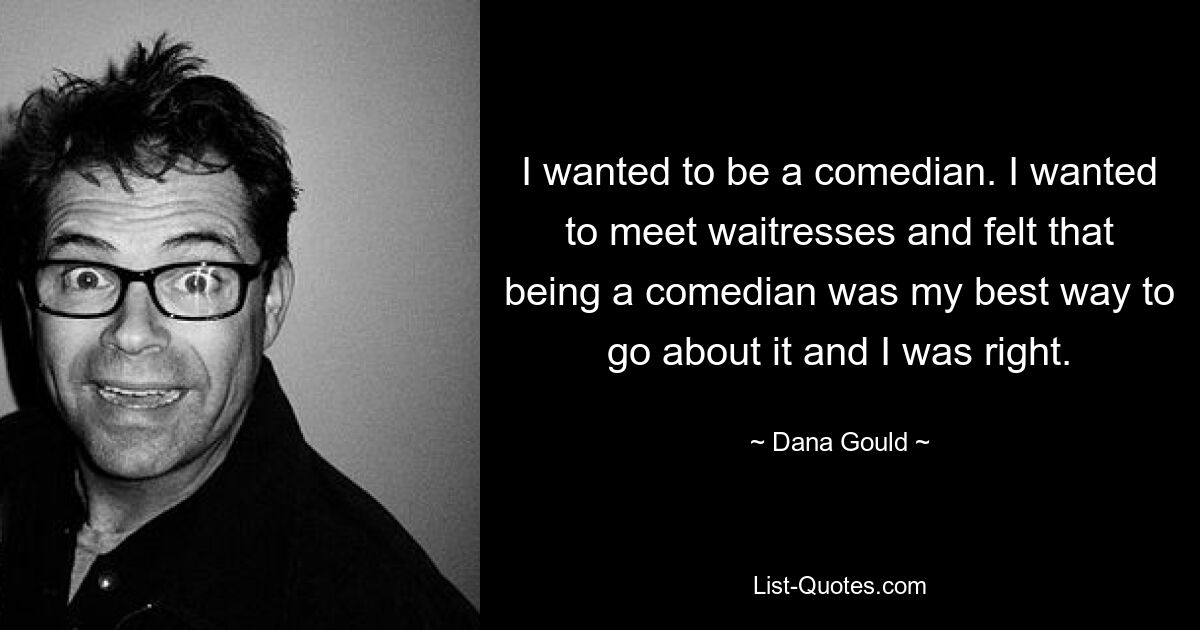 I wanted to be a comedian. I wanted to meet waitresses and felt that being a comedian was my best way to go about it and I was right. — © Dana Gould