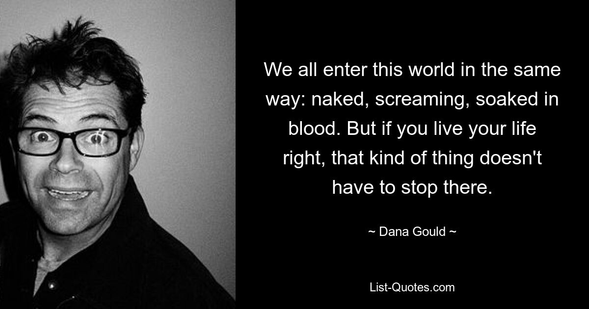 We all enter this world in the same way: naked, screaming, soaked in blood. But if you live your life right, that kind of thing doesn't have to stop there. — © Dana Gould