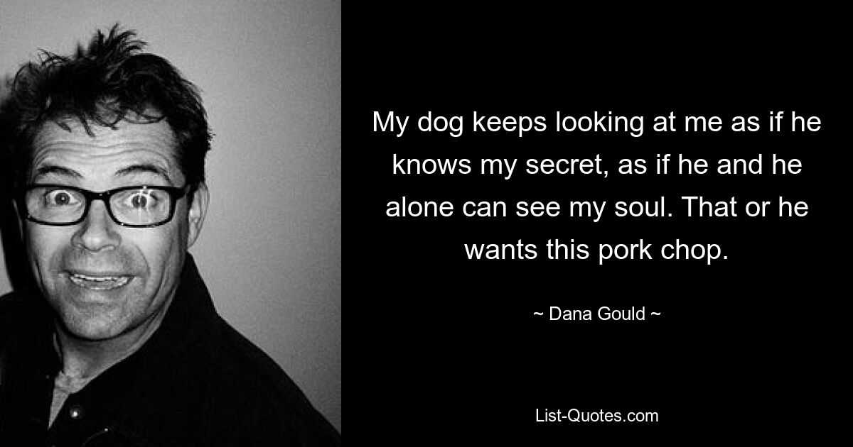 My dog keeps looking at me as if he knows my secret, as if he and he alone can see my soul. That or he wants this pork chop. — © Dana Gould