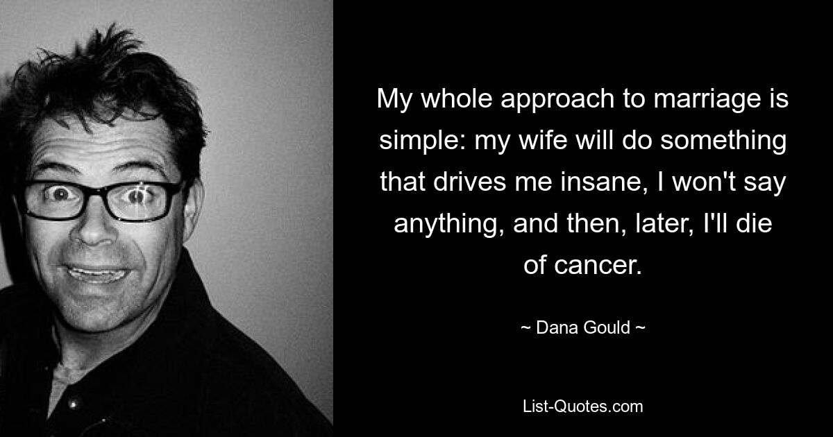 My whole approach to marriage is simple: my wife will do something that drives me insane, I won't say anything, and then, later, I'll die of cancer. — © Dana Gould