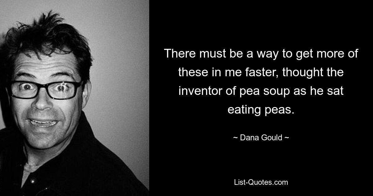 There must be a way to get more of these in me faster, thought the inventor of pea soup as he sat eating peas. — © Dana Gould