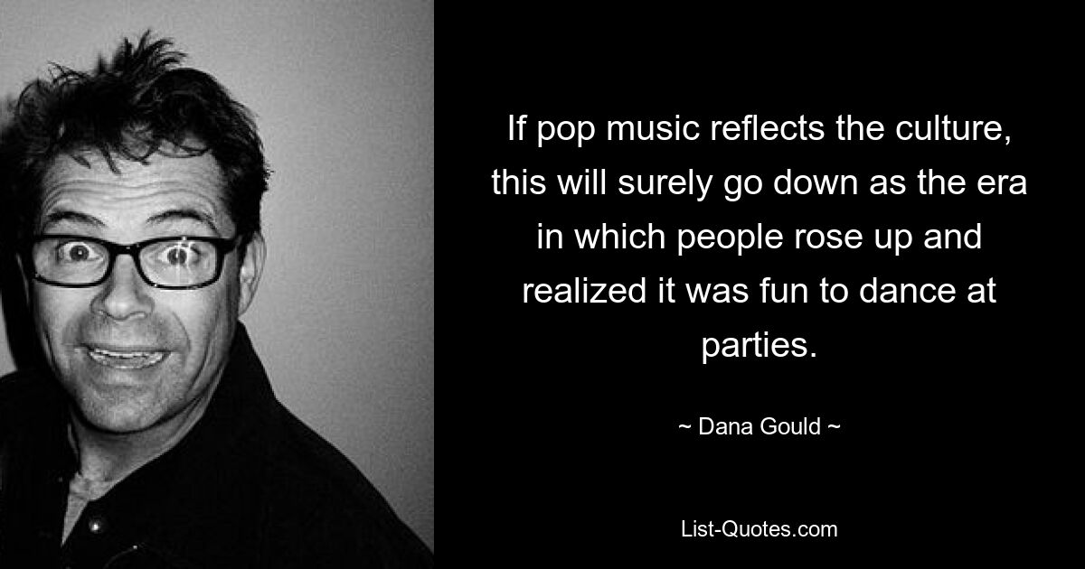 If pop music reflects the culture, this will surely go down as the era in which people rose up and realized it was fun to dance at parties. — © Dana Gould