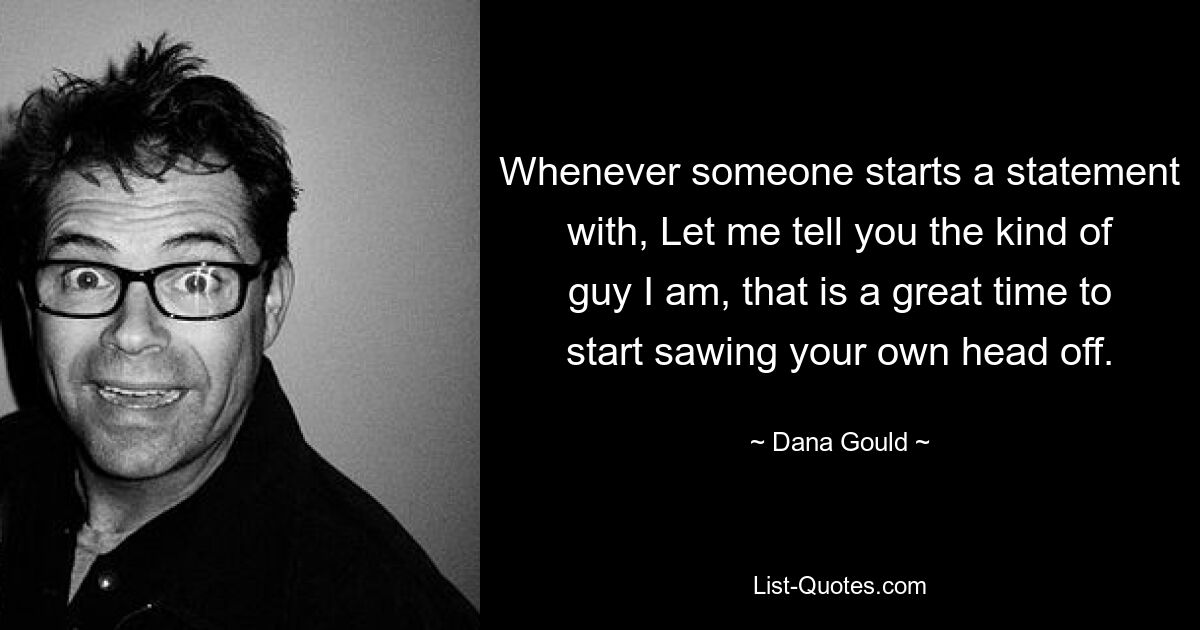 Whenever someone starts a statement with, Let me tell you the kind of guy I am, that is a great time to start sawing your own head off. — © Dana Gould