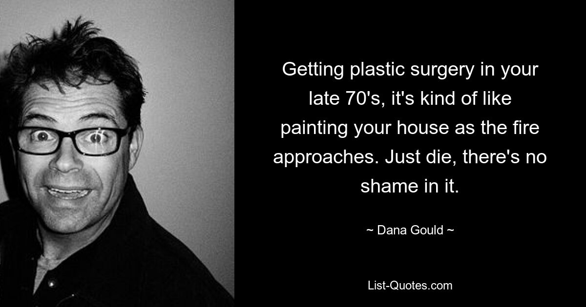 Getting plastic surgery in your late 70's, it's kind of like painting your house as the fire approaches. Just die, there's no shame in it. — © Dana Gould