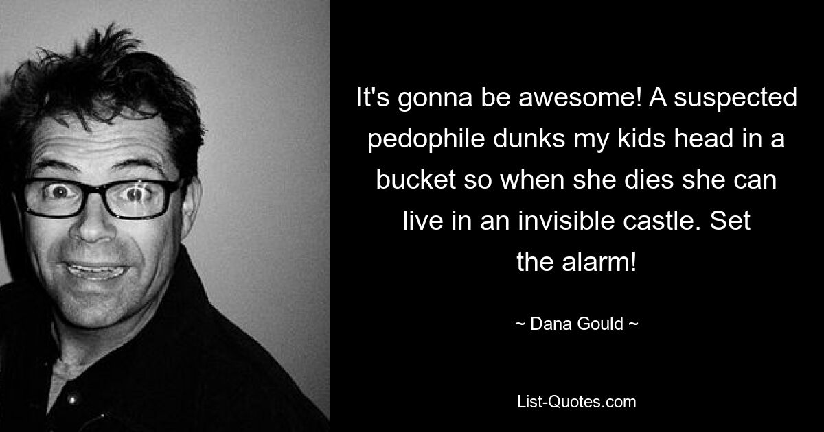 It's gonna be awesome! A suspected pedophile dunks my kids head in a bucket so when she dies she can live in an invisible castle. Set the alarm! — © Dana Gould