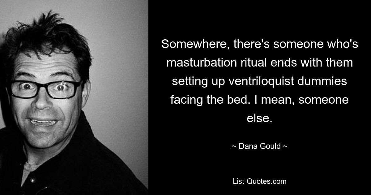 Somewhere, there's someone who's masturbation ritual ends with them setting up ventriloquist dummies facing the bed. I mean, someone else. — © Dana Gould