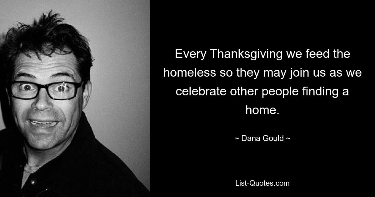 Every Thanksgiving we feed the homeless so they may join us as we celebrate other people finding a home. — © Dana Gould