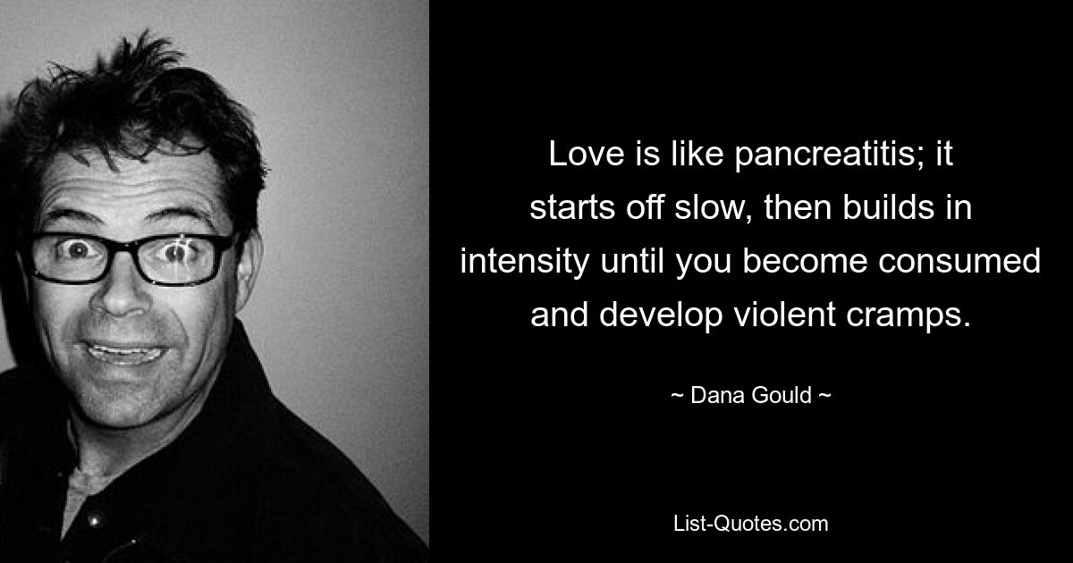 Love is like pancreatitis; it starts off slow, then builds in intensity until you become consumed and develop violent cramps. — © Dana Gould