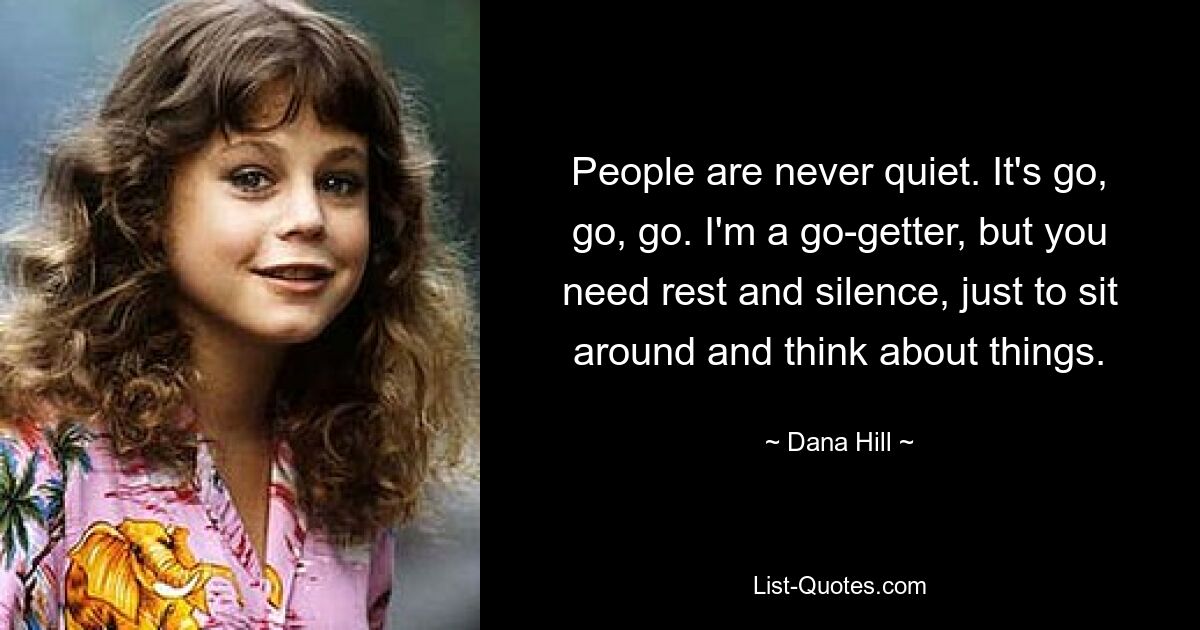 People are never quiet. It's go, go, go. I'm a go-getter, but you need rest and silence, just to sit around and think about things. — © Dana Hill