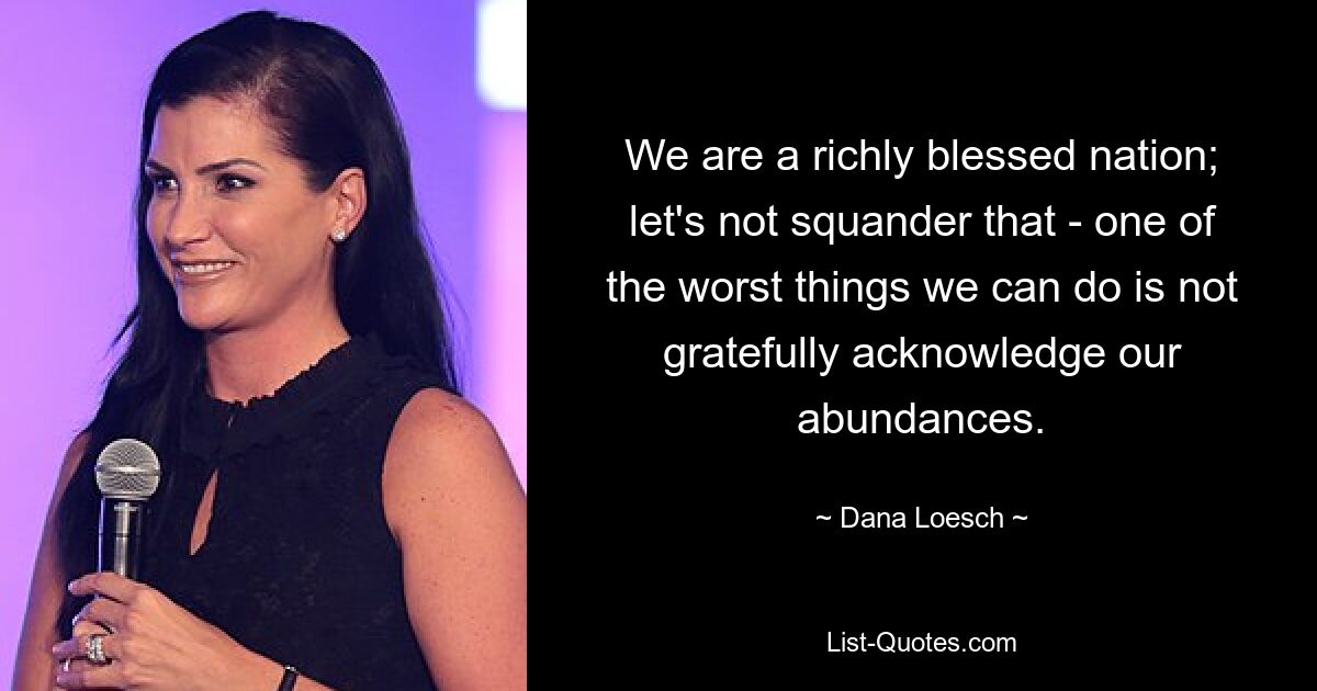 We are a richly blessed nation; let's not squander that - one of the worst things we can do is not gratefully acknowledge our abundances. — © Dana Loesch