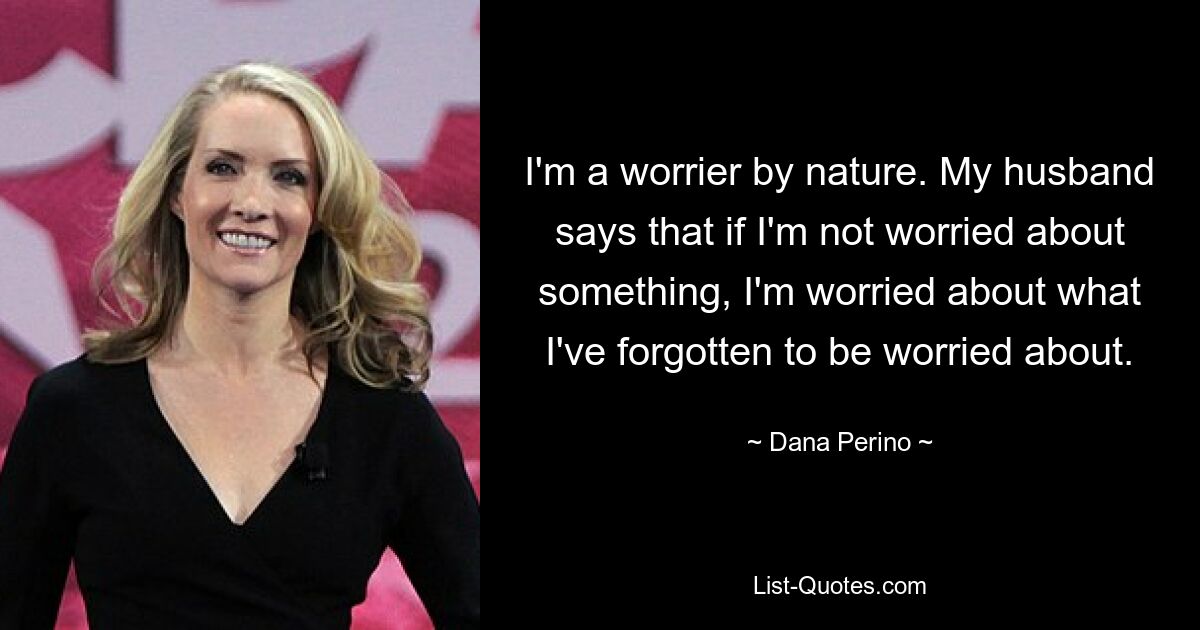 I'm a worrier by nature. My husband says that if I'm not worried about something, I'm worried about what I've forgotten to be worried about. — © Dana Perino