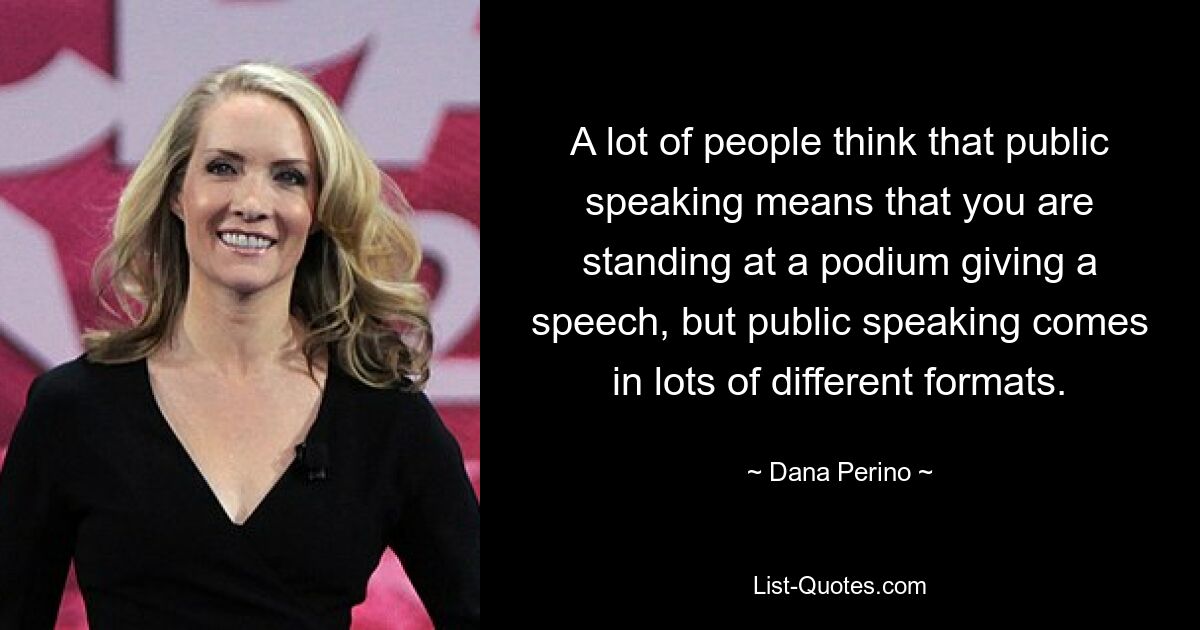 A lot of people think that public speaking means that you are standing at a podium giving a speech, but public speaking comes in lots of different formats. — © Dana Perino