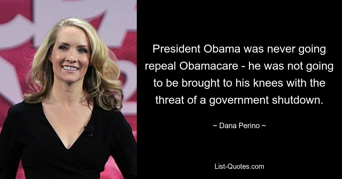 President Obama was never going repeal Obamacare - he was not going to be brought to his knees with the threat of a government shutdown. — © Dana Perino