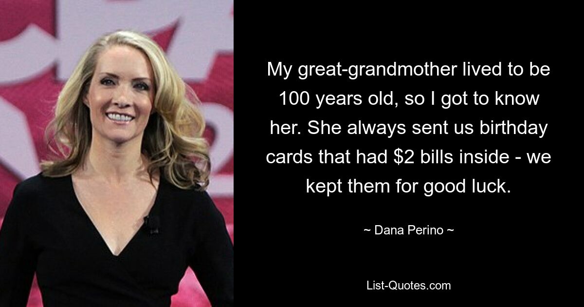 My great-grandmother lived to be 100 years old, so I got to know her. She always sent us birthday cards that had $2 bills inside - we kept them for good luck. — © Dana Perino