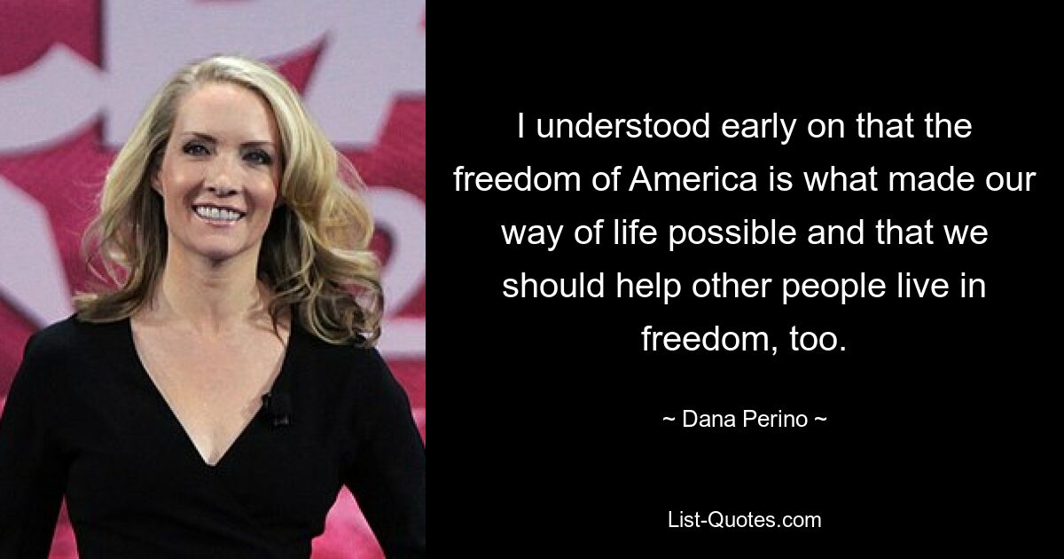 I understood early on that the freedom of America is what made our way of life possible and that we should help other people live in freedom, too. — © Dana Perino