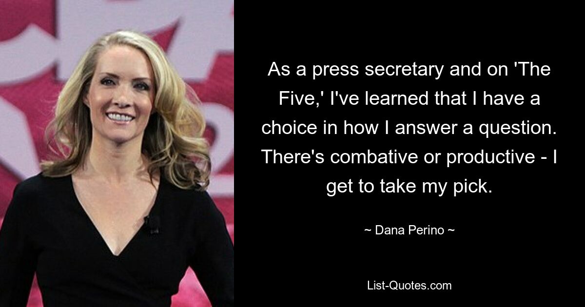 As a press secretary and on 'The Five,' I've learned that I have a choice in how I answer a question. There's combative or productive - I get to take my pick. — © Dana Perino