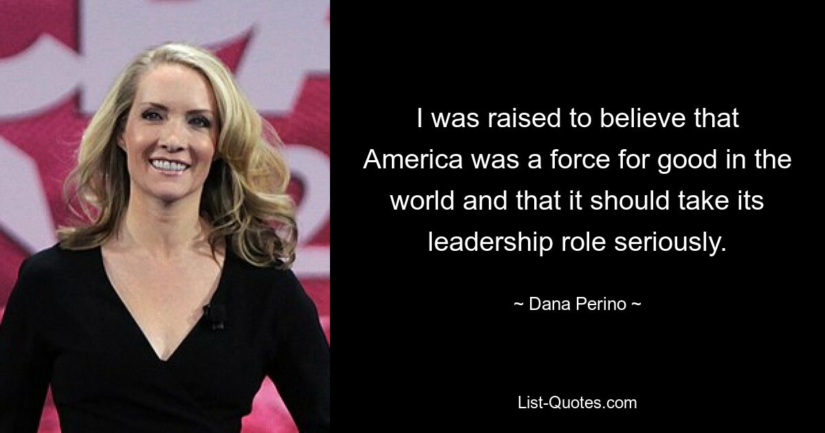 I was raised to believe that America was a force for good in the world and that it should take its leadership role seriously. — © Dana Perino