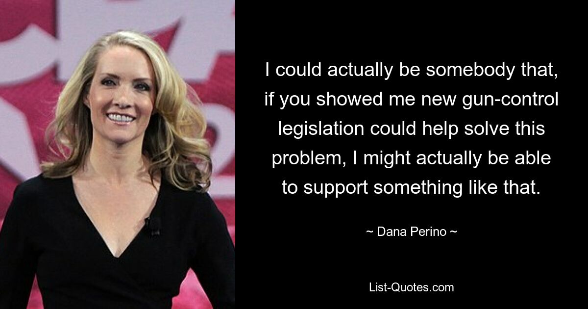 I could actually be somebody that, if you showed me new gun-control legislation could help solve this problem, I might actually be able to support something like that. — © Dana Perino