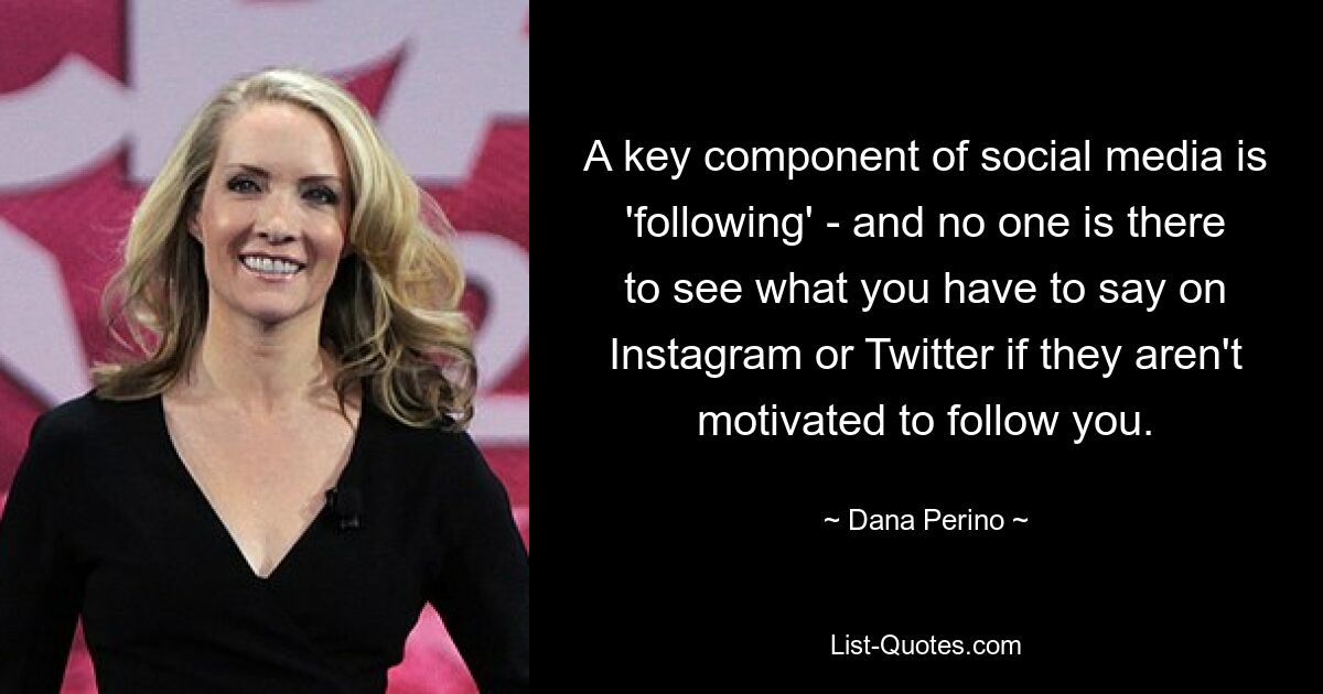 A key component of social media is 'following' - and no one is there to see what you have to say on Instagram or Twitter if they aren't motivated to follow you. — © Dana Perino