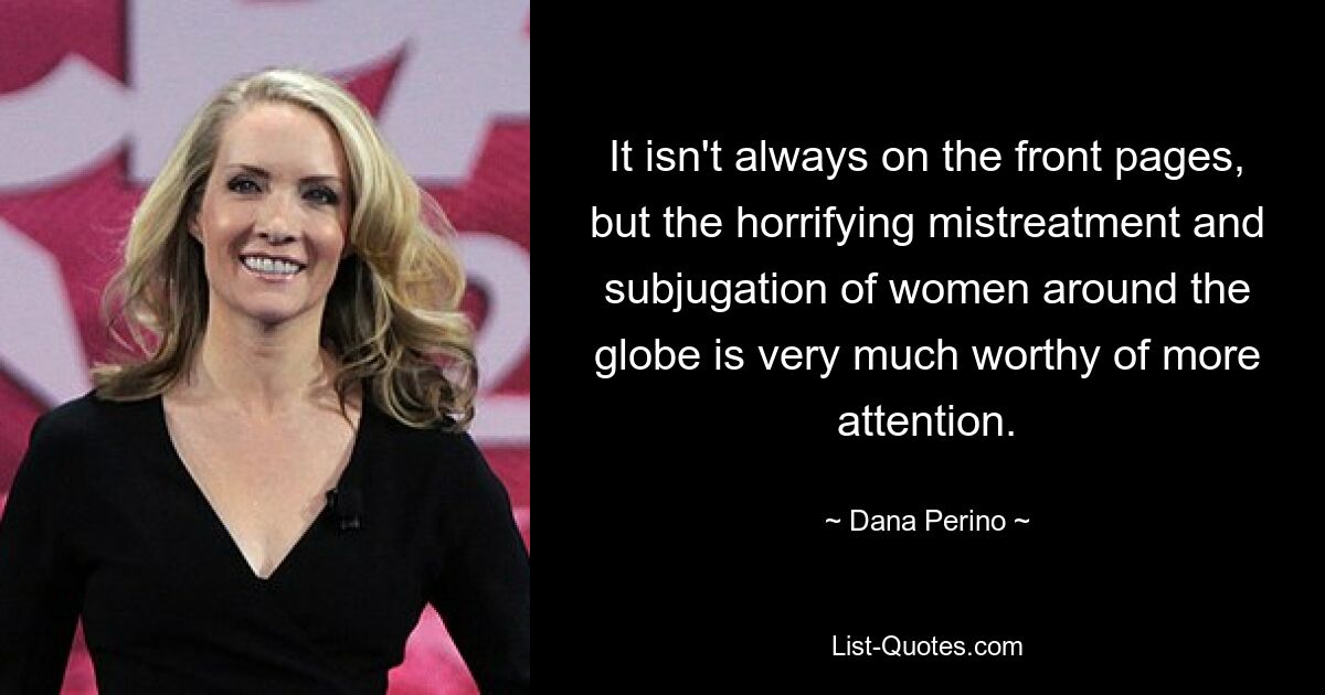 It isn't always on the front pages, but the horrifying mistreatment and subjugation of women around the globe is very much worthy of more attention. — © Dana Perino