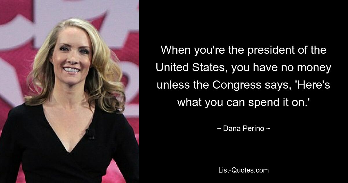 When you're the president of the United States, you have no money unless the Congress says, 'Here's what you can spend it on.' — © Dana Perino