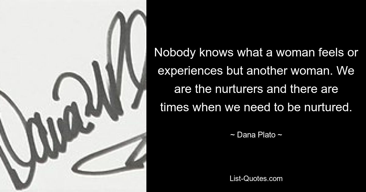 Nobody knows what a woman feels or experiences but another woman. We are the nurturers and there are times when we need to be nurtured. — © Dana Plato