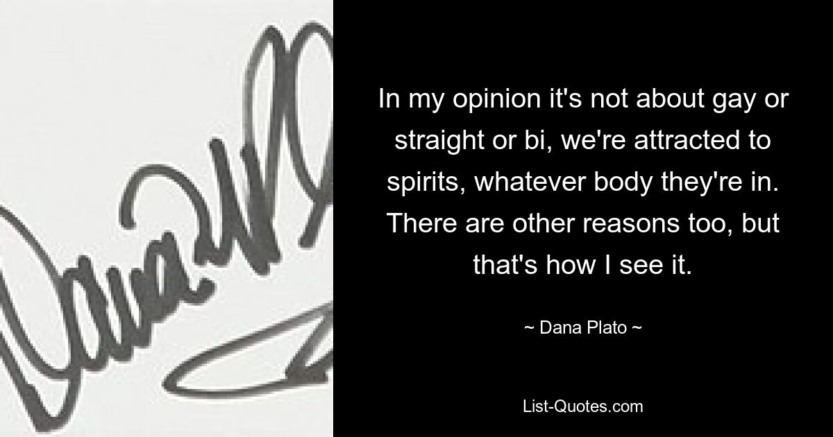 In my opinion it's not about gay or straight or bi, we're attracted to spirits, whatever body they're in. There are other reasons too, but that's how I see it. — © Dana Plato