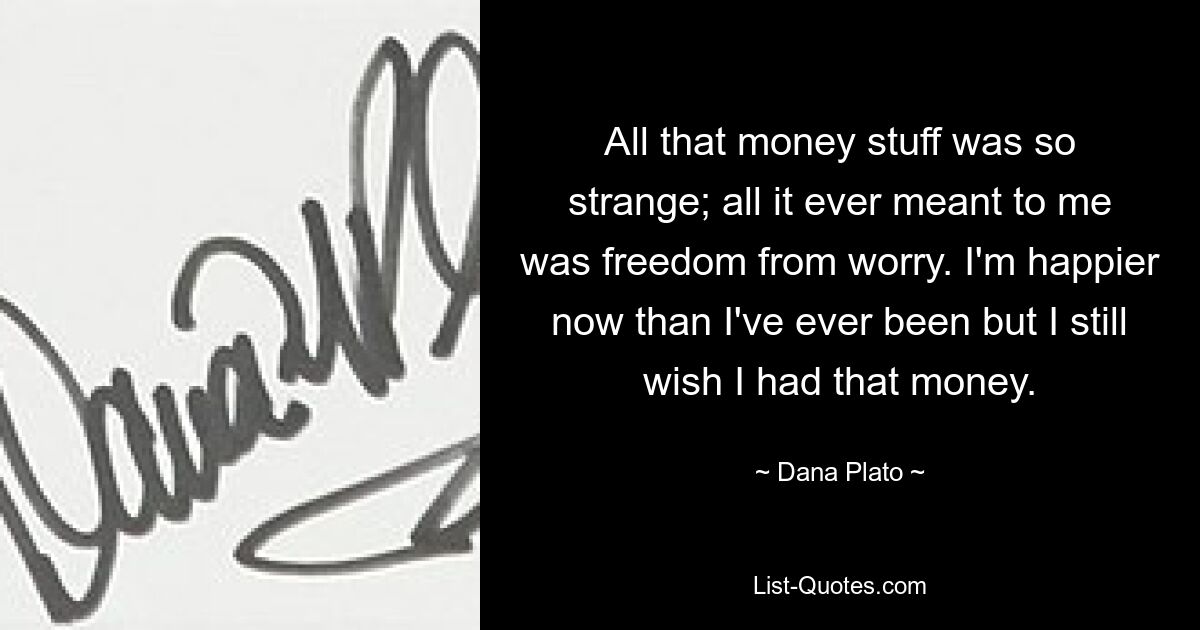 All that money stuff was so strange; all it ever meant to me was freedom from worry. I'm happier now than I've ever been but I still wish I had that money. — © Dana Plato