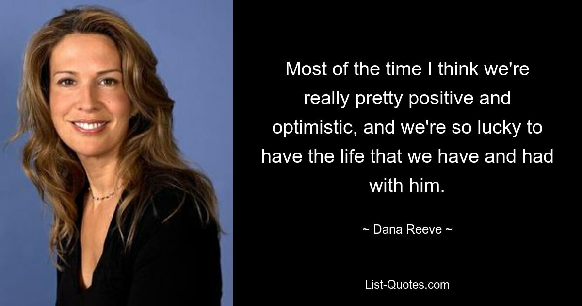 Most of the time I think we're really pretty positive and optimistic, and we're so lucky to have the life that we have and had with him. — © Dana Reeve