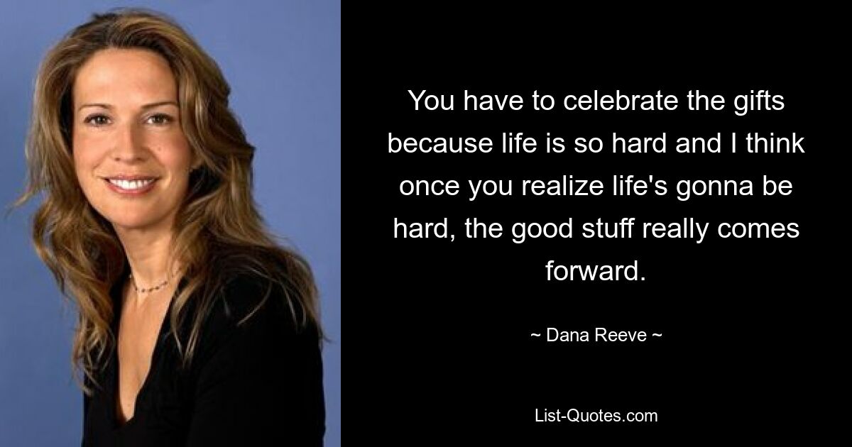 You have to celebrate the gifts because life is so hard and I think once you realize life's gonna be hard, the good stuff really comes forward. — © Dana Reeve