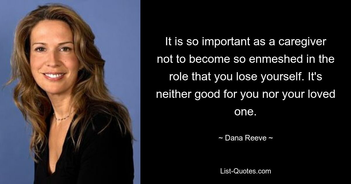 It is so important as a caregiver not to become so enmeshed in the role that you lose yourself. It's neither good for you nor your loved one. — © Dana Reeve