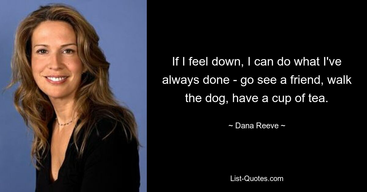 If I feel down, I can do what I've always done - go see a friend, walk the dog, have a cup of tea. — © Dana Reeve