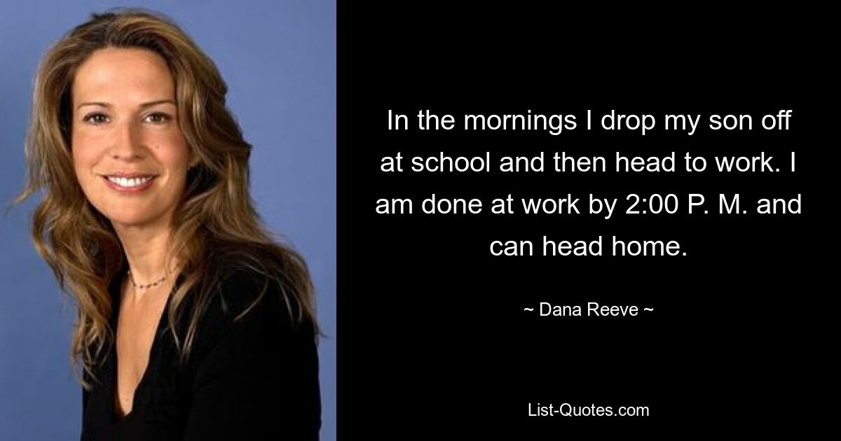 In the mornings I drop my son off at school and then head to work. I am done at work by 2:00 P. M. and can head home. — © Dana Reeve