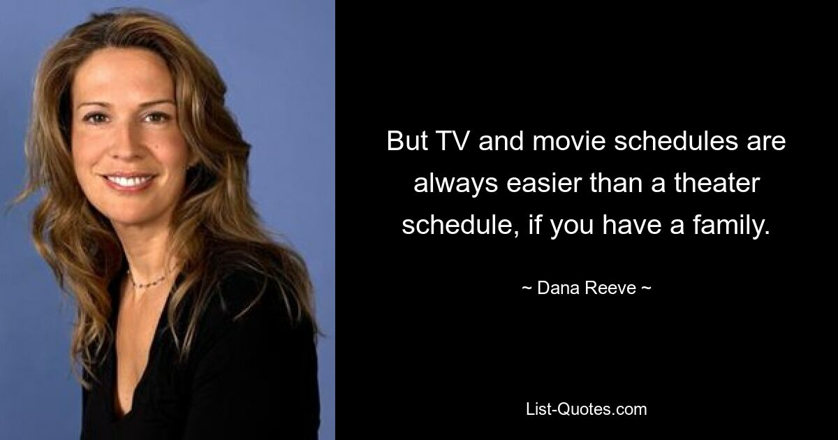 But TV and movie schedules are always easier than a theater schedule, if you have a family. — © Dana Reeve