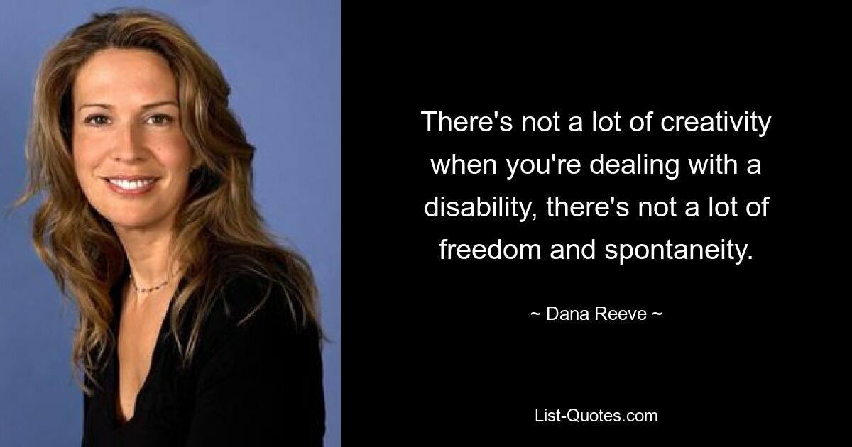 There's not a lot of creativity when you're dealing with a disability, there's not a lot of freedom and spontaneity. — © Dana Reeve