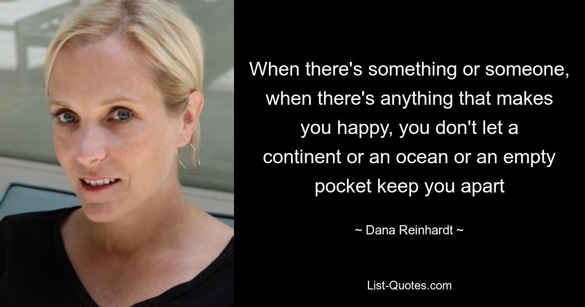 When there's something or someone, when there's anything that makes you happy, you don't let a continent or an ocean or an empty pocket keep you apart — © Dana Reinhardt