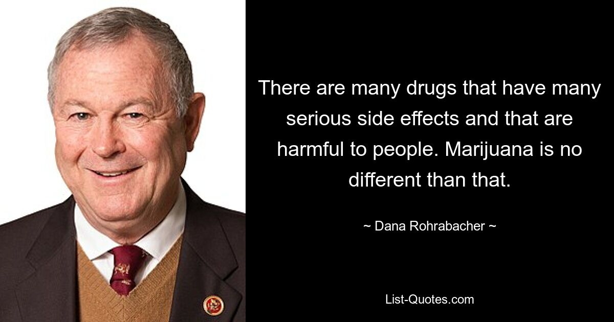 There are many drugs that have many serious side effects and that are harmful to people. Marijuana is no different than that. — © Dana Rohrabacher